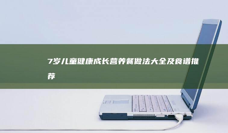 7岁儿童健康成长：营养餐做法大全及食谱推荐